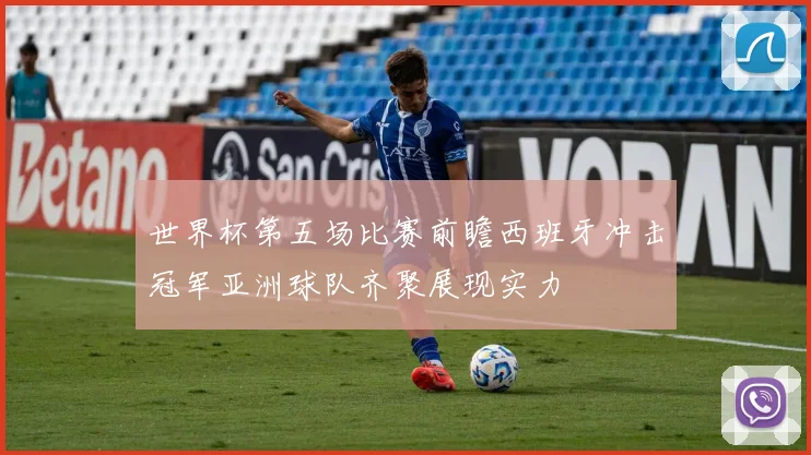 世界杯第五场比赛前瞻西班牙冲击冠军亚洲球队齐聚展现实力