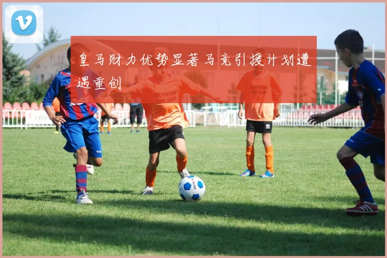 皇马财力优势显著马竞引援计划遭遇重创