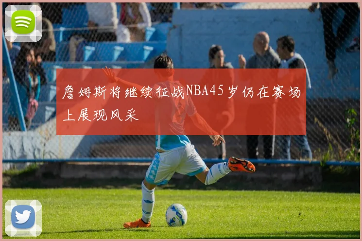詹姆斯将继续征战NBA45岁仍在赛场上展现风采
