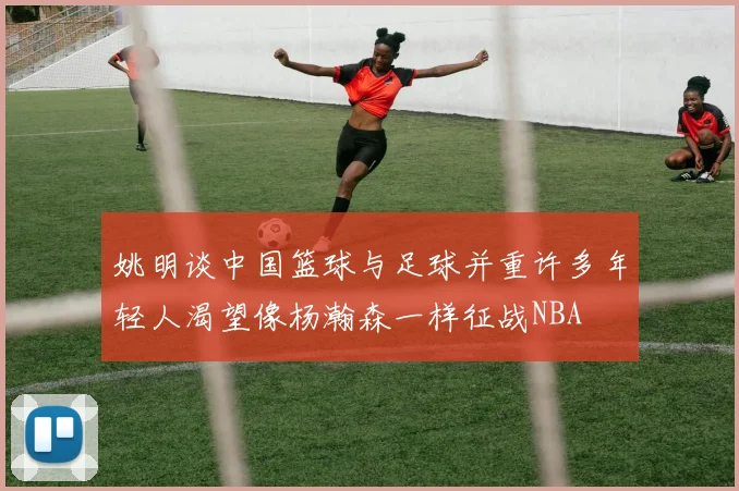 姚明谈中国篮球与足球并重许多年轻人渴望像杨瀚森一样征战NBA