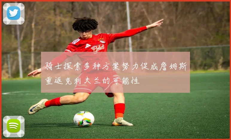骑士探索多种方案努力促成詹姆斯重返克利夫兰的可能性