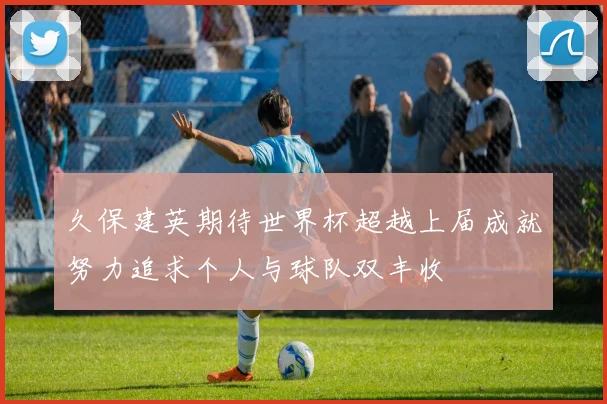 久保建英期待世界杯超越上届成就努力追求个人与球队双丰收