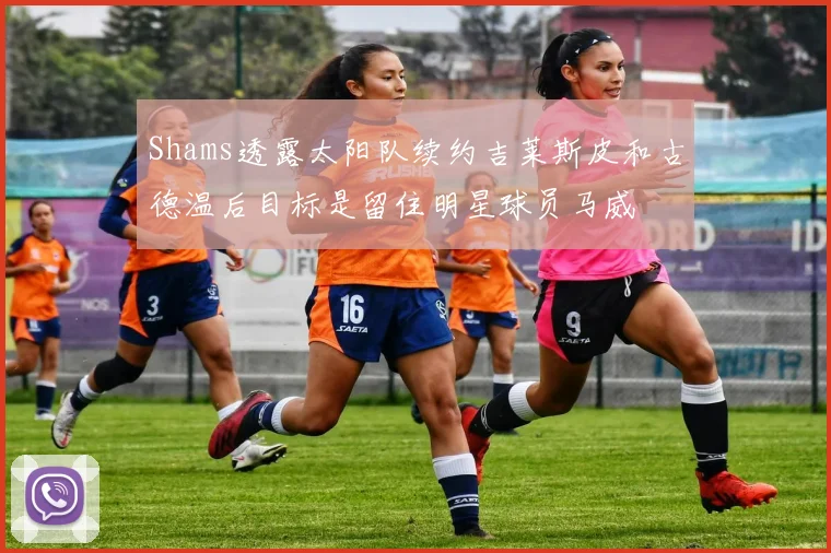 Shams透露太阳队续约吉莱斯皮和古德温后目标是留住明星球员马威
