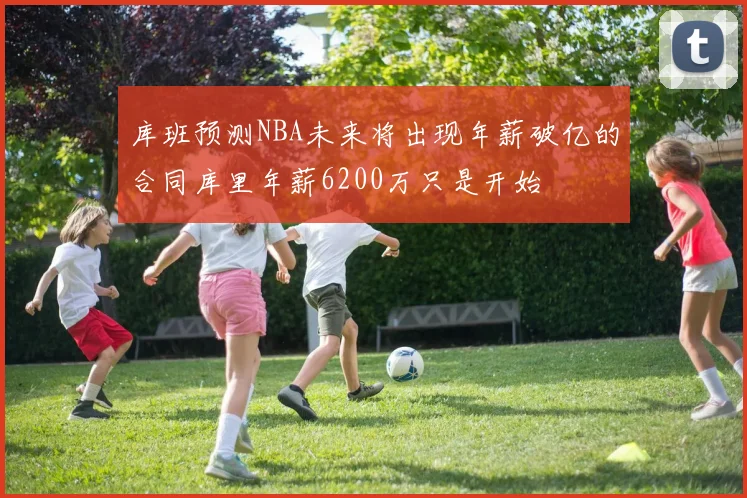库班预测NBA未来将出现年薪破亿的合同库里年薪6200万只是开始