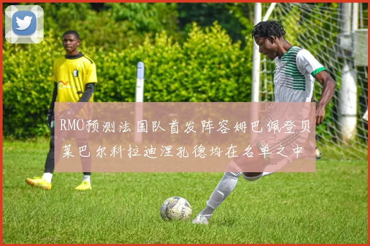 RMC预测法国队首发阵容姆巴佩登贝莱巴尔科拉迪涅孔德均在名单之中