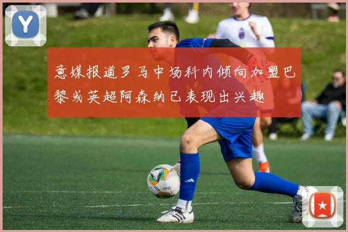 意媒报道罗马中场科内倾向加盟巴黎或英超阿森纳已表现出兴趣