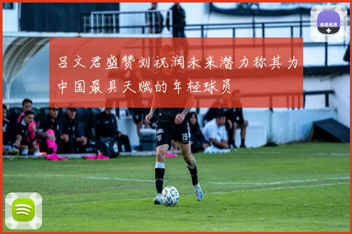 吕文君盛赞刘祝润未来潜力称其为中国最具天赋的年轻球员