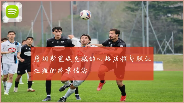 詹姆斯重返克城的心路历程与职业生涯的终章信念