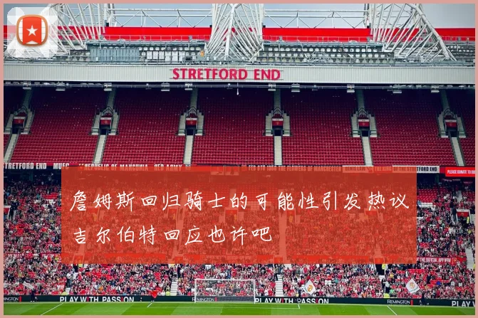 詹姆斯回归骑士的可能性引发热议吉尔伯特回应也许吧