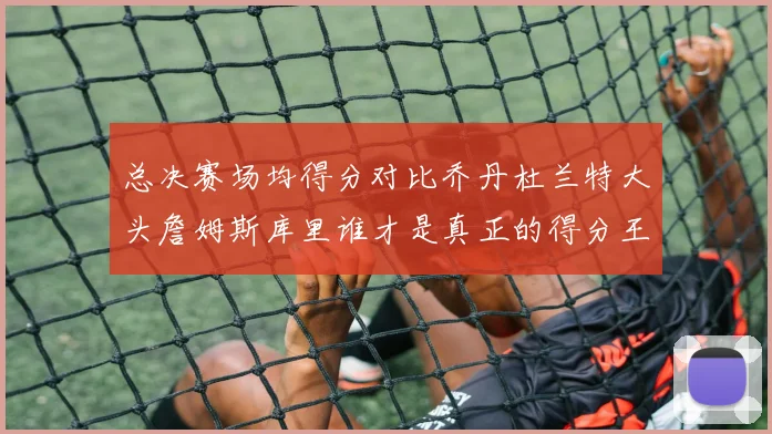 总决赛场均得分对比乔丹杜兰特大头詹姆斯库里谁才是真正的得分王
