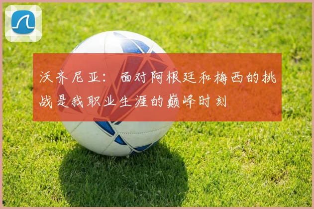 沃齐尼亚：面对阿根廷和梅西的挑战是我职业生涯的巅峰时刻