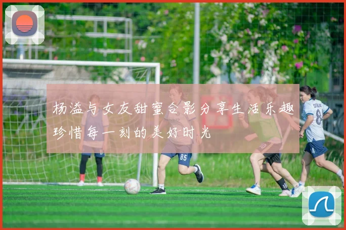 杨溢与女友甜蜜合影分享生活乐趣珍惜每一刻的美好时光