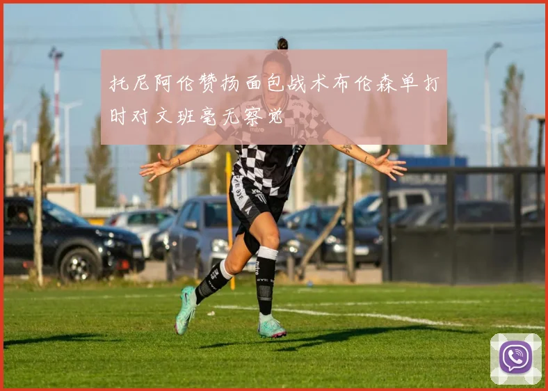 托尼阿伦赞扬面包战术布伦森单打时对文班毫无察觉