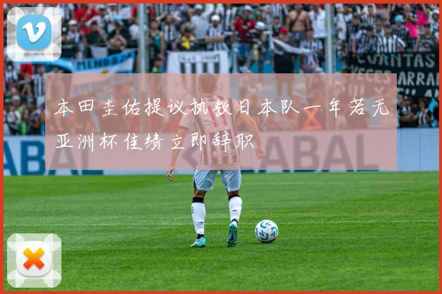 本田圭佑提议执教日本队一年若无亚洲杯佳绩立即辞职