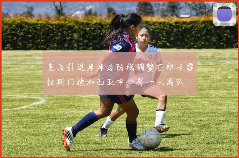 皇马引进库库后防线调整在即卡雷拉斯门迪加西亚中必有一人离队